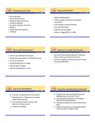 Development'Tools'                                Microso['Word®'

•    Microso['Word'
                                                    •  Apply'Heading'Styles'
•    Microso['PowerPoint'
                                                    •  Insert'a'Table'of'Contents'for'lengthy'
•    Adobe'Acrobat'Professional'
                                                       documents'
•    Adobe'Soundbooth'
•    Camtasia,'CapKvate,'ArKculate'                 •  Use'numbers'instead'of'bullets'
•    MAGpie''                                       •  Use'Sans'Serif'fonts'
•    Dragon'Naturally'Speaking'                     •  Add'Alt'Text'to'Images'
•    So[Chalk''                                     •  Save'as'a'tagged'PDF'or'HTML'




         Microso['PowerPoint'®'                            AcKvity'8:'Hands_On'PracKce'

•    Use'the'pre_deﬁned'slide'layouts'              •  Use'the'File'Accessibility'feature'in'Word'to'
                                                       check'a'document'and'correct'issues'
•    Check'your'presentaKon'in'the'Outline'view''
                                                    •  Convert'a'syllabus'in'Word'document'format'
•    Use'sans'serif'fonts'
                                                       to'an'accessible'PDF'
•    Avoid'blinking'text'or'images'
•    Add'alt'tags'to'images''
•    Convert'PowerPoint'to'a'PDF'




         Top'8'for'Standard'8'                             Top'8'for'Standard'8'(conKnued)''

     8'–'Consider'mulKple'formats'for'content''       4'–'Design'with'color'contrast'for'text'and'
                                                         background;'use'sans'serif'fonts'
     7'–'Provide'links'or'e_Reserves'for'arKcles'
                                                      3'–'Use'templates'and'built_in'formapng'
        rather'then'scanning'
                                                         with'Word'and'PowerPoint''
     6'–'Use'consistent'Ktles,'formats,'and'          2'–'Verify'accessibility'of'course'content'and'
        layouts'in'online'courses''                      tools'
     5'–'Write'for'the'Web'                           1'–'Make'friends'with'your'disabiliKes'oﬃce'
                                                         and'instrucKonal'support'staﬀ'
 