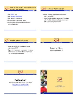 How'do'you'know'if'your'online'course/
        content'is'accessible?'                          ConKnue'the'Discussion'

•    Use'WAVE'tool'                                •  What'can'you'do'to'make'your'course'
•    Use'SecKon'508'toolbar''                         more'accessible?''
•    Use'Adobe'Professional''                      •  If'you'are'a'reviewer,'what'is'one'thing'you'
•    Consult'your'QM'review'team'                     will'check'to'determine'if'a'course'meets'
                                                      QM'Accessibility'Standards?'
•    Consult'your'insKtuKon’s'instrucKonal'
     technology'team'




        ConKnue'the'Discussion'


•  What'can'you'do'to'make'your'course'
   more'accessible?''                                          Thanks'to'YOU…..'
•  If'you'are'a'reviewer,'what'is'one'thing'you'               Quality'Ma;ers!''
   will'check'to'determine'if'a'course'meets'
   QM'Accessibility'Standards?'




               Evalua=on$
      Please'complete'the'session'evaluaKon:'
            h;p://Knyurl.com/caoyd2p'
                        '
 
