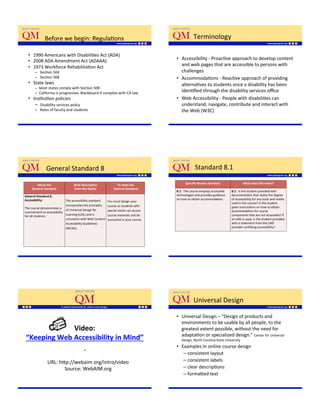Before'we'begin:'RegulaKons'                                                              Terminology'

  •  1990'Americans'with'DisabiliKes'Act'(ADA)'
  •  2008'ADA'Amendment'Act'(ADAAA)'                                                        •  Accessibility'_'ProacKve'approach'to'develop'content'
  •  1973'Workforce'RehabilitaKon'Act'                                                         and'web'pages'that'are'accessible'to'persons'with'
       –  'SecKon'504'                                                                         challenges'
       –  'SecKon'508'                                                                      •  AccommodaKons'_'ReacKve'approach'of'providing'
  •  State'laws''                                                                              alternaKves'to'students'once'a'disability'has'been'
       –  Most'states'comply'with'SecKon'508'
       –  California'is'progressive;'Blackboard'9'complies'with'CA'law'                        idenKﬁed'through'the'disability'services'oﬃce'
  •  InsKtuKon'policies'                                                                    •  Web'Accessibility'_'People'with'disabiliKes'can'
      –  'Disability'services'policy'                                                          understand,'navigate,'contribute'and'interact'with'
       –  'Roles'of'faculty'and'students'                                                      the'Web'(W3C)'

                                                                                            '




             ''General'Standard'8'                                                                       Standard'8.1'

        About$the$$                 Brief$Descrip=on$$               To$meet$the$                 Speciﬁc$Review$Standard$                 What$does$this$mean?$
     General$Standard$              from$the$Rubric$              $General$Standard$$
                                                                                            8.1:''The'course'employs'accessible'   8.1:$$Is'the'student'provided'with'
General$Standard$8,$           '                                                            technologies'and'provides'guidance'    documentaKon'that'states'the'degree'
                                                              '
Accessibility:$                The'accessibility'standard'                                  on'how'to'obtain'accommodaKon.'        of'accessibility'for'any'tools'and'media'
                                                              You'must'design'your'
$                                                                                                                                  used'in'the'course?'Is'the'student'
                               incorporates'the'principles'   course'so'students'with'
The'course'demonstrates'a'                                                                                                         given'instrucKons'on'how'to'obtain'
                               of'Universal'Design'for'       special'needs'can'access'                                            accommodaKon'for'course'
commitment'to'accessibility'
for'all'students.''            Learning'(UDL)'and'is'         course'materials'and'be'                                             components'that'are'not'accessible?'If'
                               consistent'with'Web'Content'   successful'in'your'course.'                                          an'LMS'is'used,'is'the'student'provided'
                               Accessibility'Guidelines'                                                                           with'a'statement'from'the'LMS'
                               (WCAG).'                                                                                            provider'cerKfying'accessibility?'




                                                                                                        Universal'Design'

                                                                                            •  Universal'Design'–'“Design'of'products'and'
                                                                                               environments'to'be'usable'by'all'people,'to'the'
             Video:$$$                                                                         greatest'extent'possible,'without'the'need'for'
                                                                                               adaptaKon'or'specialized'design.”'Center'for'Universal'
“Keeping$Web$Accessibility$in$Mind”$                                                            Design,'North'Carolina'State'University'

                $                                                                           •  Examples'In'online'course'design'
                                                                                                 –  consistent'layout'
                URL:'h;p://webaim.org/intro/video'                                               –  consistent'labels'
                       Source:'WebAIM.org'                                                       –  clear'descripKons''
                                                                                                 –  forma;ed'text'
                                                                                               '
 