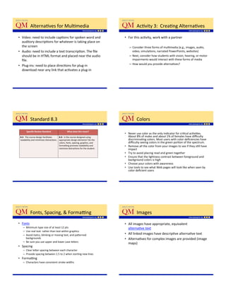 AlternaKves'for'MulKmedia'                                                       AcKvity'3:''CreaKng'AlternaKves'

•  Video:'need'to'include'capKons'for'spoken'word'and'                             •  For'this'acKvity,'work'with'a'partner'
   auditory'descripKons'for'whatever'is'taking'place'on'
   the'screen'                                                                        –  Consider'three'forms'of'mulKmedia'(e.g.,'images,'audio,'
•  Audio:'need'to'include'a'text'transcripKon.'The'ﬁle'                                  video,'simulaKons,'narrated'PowerPoints,'websites)''
   should'be'in'HTML'format'and'placed'near'the'audio'                                –  Next,'consider'how'students'with'vision,'hearing,'or'motor'
   ﬁle.'                                                                                 impairments'would'interact'with'these'forms'of'media'
                                                                                      –  How'would'you'provide'alternaKves?'
•  Plug_ins:'need'to'place'direcKons'for'plug_in'
   download'near'any'link'that'acKvates'a'plug_in'




           Standard'8.3'                                                                    Colors'

       Speciﬁc$Review$Standard$                   What$does$this$mean?$
                                                                                   •  Never'use'color'as'the'only'indicator'for'criKcal'acKviKes.'
 8.3:''The'course'design'facilitates'    8.3:$$Is'the'course'designed'using'          About'8%'of'males'and'about'1%'of'females'have'diﬃculty'
 readability'and'minimizes'distracKons.' appropriate'design'elements?'Do'the'         discriminaKng'colors.'Most'users'with'color'deﬁciencies'have'
 '                                       colors,'fonts,'spacing,'graphics,'and''      diﬃculty'seeing'colors'in'the'green'porKon'of'the'spectrum.''
                                         formapng'promote'readability'and'         •  Remove'all'the'color'from'your'images'to'see'if'they'sKll'have'
                                         minimize'distracKons'for'the'student.'       impact'
                                                                                   •  Try'to'avoid'placing'read'and'green'together'
                                                                                   •  Ensure'that'the'lightness'contrast'between'foreground'and'
                                                                                      background'colors'is'high'
                                                                                   •  Choose'your'colors'with'awareness'
                                                                                   •  Use'tools'to'see'what'Web'pages'will'look'like'when'seen'by'
                                                                                      color'deﬁcient'users'




           Fonts,'Spacing,'&'Formapng'                                                      Images'
•  Fonts'                                                                          •  All'images'have'appropriate,'equivalent'
   –  Minimum'type'size'of'at'least'12'pts'                                           alternaKve'text'
   –  Use'real'text''rather'than'text'within'graphics'
   –  Avoid'italics,'blinking'or'moving'text,'and'pa;erned'                        •  All'linked'images'have'descripKve'alternaKve'text'
      backgrounds'                                                                 •  AlternaKves'for'complex'images'are'provided'(image'
   –  Be'sure'you'use'upper'and'lower'case'le;ers'
                                                                                      maps)'
•  Spacing'
   –  Clear'le;er'spacing'between'each'character'
   –  Provide'spacing'between'1.5'to'2'when'starKng'new'lines'
•  Formapng'
   –  Characters'have'consistent'stroke'widths'
 