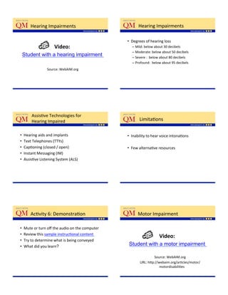 Hearing'Impairments'                            Hearing'Impairments'

                                                  •  Degrees'of'hearing'loss'
                      Video:$$                      –  Mild:'below'about'30'decibels'
                                                    –  Moderate:'below'about'50'decibels'
 Student with a hearing impairment                  –  Severe':''below'about'80'decibels'
                                                    –  Profound:''below'about'95'decibels'
                  Source:'WebAIM.org'




         AssisKve'Technologies'for''
         Hearing'Impaired'                               LimitaKons'

•    Hearing'aids'and'implants'                   •  Inability'to'hear'voice'intonaKons''
•    Text'Telephones'(TTYs)''
•    CapKoning'(closed'/'open)'                   •  Few'alternaKve'resources''
•    Instant'Messaging'(IM)'
•    AssisKve'Listening'System'(ALS)'




        AcKvity'6:'DemonstraKon'                        Motor'Impairment'

•    Mute'or'turn'oﬀ'the'audio'on'the'computer'
•    Review'this'sample'instrucKonal'content''
                                                                     Video:$$
•    Try'to'determine'what'is'being'conveyed'
•    What'did'you'learn?                           Student with a motor impairment

                                                                 Source:'WebAIM.org   '
                                                         URL:'h;p://webaim.org/arKcles/motor/
                                                                     motordisabiliKes
                                                                                    '
 