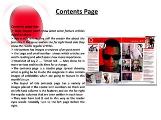Contents Page
Contents page has:
 large images which show what some feature articles
might be about
 has a side where they tell the reader the about the
features in the issue and on the far right hand side they
show the reader regular articles.
 the bottom has images or reviews of an past event
 the large and small number shows which articles are
worth reading and which may show more importance.
Headshot of Jay Z .... Tinted red ... May show he is
more serious and that its time for a change.
The contents page is a double page spread showing
what is going to be inside the magazine it also contain
images of celebrities which are going to feature in this
month’s issue
The layout of this contents page has a variety of
images placed in the centre with numbers on them and
on left hand column is the features and on the far right
the regular columns that are been written in each issue
They may have laid it out in this way as the reader
eyes would normally turn to the left page before the
right.
 