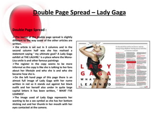 Double Page Spread – Lady Gaga
Double Page Spread :
 The layout of the double page spread is slightly
different to the way some of the other articles are
written.
 the article is set out in 3 columns and in the
second column half was she has realised a
statement saying ‘ my ultimate goal? A Lady Gaga
exhibit at THE LAUVRE.’ is a place where the Mona-
Lisa smile is and other famous paintings
The register in the copy seems to be more
informal as the copy is like she is talking to her fans
about her lifestyle and who she is and who she
became how she is.
On the left hand page of this page there is an
almost full image of Lady Gaga with her name
written in red so it stands out against her black
outfit and her herself also under in quite large
capital letters it has been written, ‘ WHAT I’VE
LEARNED’.
The image used of Lady Gaga represents her
wanting to be a sex symbol as she has her bottom
sticking out and her thumb in her mouth with her
eyes contacted at the camera.
 