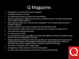 Q Magazine.Q magazine is an alternative music magazine.Published monthly in the UK.It's publishing company is Bauer Consumer Media.Was first published in 1986 and was classed as different due to its high quality photos and its higher target audience.Was originally called “cue” but was soon changed to “Q” to avoid confusion with a snooker magazine.Promotional gifts such as cd;s or books are normally given away.They launched a radio station and a t.v channel, the t.v channel is called “Q TV”.They hold the Q awards every year.It’s cover price is £3.90It’s circulation from 01-July-2008 to 31-December-2008 was 103,017, 81,240 of those being in the UK and Republic of Ireland.Target audience is 30-40 year olds, they say they are more based on the actual music instead of the fashion of the people or what they are doing with their social lives although they say the magazine doesn’t appeal to women of that age.They have a Facebook and a Twitter page.Q magazine is sold in pretty much every news agent.It is also sold in supermarkets such as Tesco, Co-op, Somerfield etc