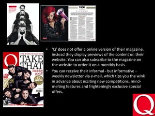 ‘Q’ does not offer a online version of their magazine, instead they display previews of the content on their website. You can also subscribe to the magazine on the website to order it on a monthly basis.You can receive theirinformal - but informative - weekly newsletter via e-mail, which tips you the wink in advance about exciting new competitions, mind-melting features and frighteningly exclusive special offers. 