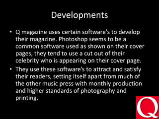 DevelopmentsQ magazine uses certainsoftware's to develop their magazine. Photoshop seems to be a common software used as shown on their cover pages, they tend to use a cut out of their celebrity who is appearing on their cover page.They use these software’s to attract and satisfy their readers, setting itself apart from much of the other music press with monthly production and higher standards of photography and printing.