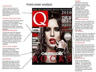 BANNER
                                                                    The banner at the top of

THE MASTHEAD
                                             Front cover analysis   the page is a plain black
                                                                    strip with bold italics writing
                                                                    saying “ THE UKLS
 The Q is taking up around a                                        BIGGEST MUSIC
quarter of the cover page, it’s a                                   MAGAZINE” this creates
large capital “Q” on a red block                                    the magazine to feel more
square making it stand out and                                      special and limited, it also
drawing the attention to the focal                                  gives the reader the feel of
point of the Q.                                                     trust, they can trust the
                                                                    magazine for everything it
THE SELL LINES/COVER LINES                                          says.
                                                                    THE MAIN COVER LINE
The sell lines used here are simple and
snappy of bands the magazine                                        The main cover line is “ROCKS” By
has, these are “ Snow Patrol”, “Muse”                               saying she “rocks” this shows a rock
and “50 Cent”. The bands are                                        and roll/ heavy metal edge to the
advertised so the reader knows what                                 magazine. The colour used are red
other type of artists they can find in the                          showing a feminine elegant colour
magazine.                                                           which also can be used for a sexy
Barcode-date/issue/price                                            feel as well.
                                                                     THE HEADER…
The barcode makes the magazine
sellable it is the way to audience                                  The header used here is the best new
know how much the magazine costs                                    acts of 2010, these are “The White
and the date it was issued, this lets                               Stripes” and “Biffy Clyro” and others.
the customer know if they may have                                  This advertises other articles in the
already brought this magazine or if                                 magazine about what's new and up
there is a new one due out so they                                  coming in the music industry.
are always on track with the                                        THE MAIN IMAGE
magazine.
                                                                    The main image used is of the artist
USE OF A SUB- HEADING                                               Cheryl Cole, she is positioned to look
                                                                    as if she is standing in the rain and
The sub-heading says “3 words
                                                                    isn't afraid. Her red lips look seductive
Cheryl Cole ” this create
                                                                    and sexy but also look sophisticated
excitement and as if breathless
                                                                    and elegant making her look classy.
because they make the reader
think how amazing she is if not                                     With her tongue licking the edge of a
many words need to describe her.                                    spike it shows her power and how
                                                                    strong she us.
BACKGROUND                                                          USE OF A FLASH

The background colour is a dark                                     There is a flash telling the
black/ grey which feels dark and                                    reader of “John Lennon's lost
mysterious to the reader, it also                                   weekend” , it also states there
make Cheryl Cole stand out of the                                   are never seen before pictures
page being the main focal point                                     making it more special and
because she is the most important.                                  interesting for the reader to buy
                                                                    the magazine and get a glimpse
                                                                    of those pics!
 