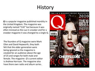 History

Q is a popular magazine published monthly in
the United Kingdom. The magazine was
originally named “CUE” but because it was
often misread as the cue in snooker and for a
snooker magazine it was changed to a single Q.


The founders of Q magazine were Mark
Ellen and David Hepworth, they both
felt that the older generation were
being ignored so the magazine is
created for an audience above the age
of 25 and ranges for both male and
female. The magazine Q's current editor
is Andrew Harrison. The magazine also
have there own radio and album series.
 