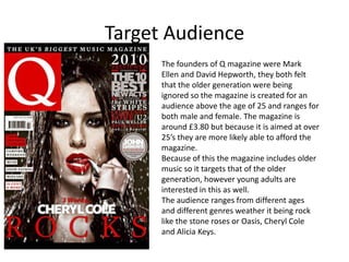 Target Audience
      The founders of Q magazine were Mark
      Ellen and David Hepworth, they both felt
      that the older generation were being
      ignored so the magazine is created for an
      audience above the age of 25 and ranges for
      both male and female. The magazine is
      around £3.80 but because it is aimed at over
      25’s they are more likely able to afford the
      magazine.
      Because of this the magazine includes older
      music so it targets that of the older
      generation, however young adults are
      interested in this as well.
      The audience ranges from different ages
      and different genres weather it being rock
      like the stone roses or Oasis, Cheryl Cole
      and Alicia Keys.
 