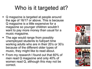 Who is it targeted at?
 Q magazine is targeted at people around
the age of 16/17 or above. This is because
Q magazine is a little expensive for a
magazine so younger children wouldn’t
want to pay more money than usual for a
music magazine.
 The age would range from possibly
unemployed students to full/part time
working adults who are in their 20’s or 30’s
because of the different older types of
music, they might like to read about.
 From my research I found out that 60% of
men read Q magazine and only 40% of
women read Q, although this may not be
correct.

 