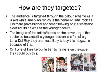 How are they targeted?
 The audience is targeted through the colour scheme as it
is red white and black which is the genre of indie rock as
it is more professional and smart looking so it attracts the
older adults as well as the younger adults.
 The images of the artists/bands on the cover target the
audience because if a younger person is a fan of e.g.
Lana Del Rey they are most likely to buy this magazine
because of this.
 Or if one of their favourite bands name is on the cover
they could buy this.

 