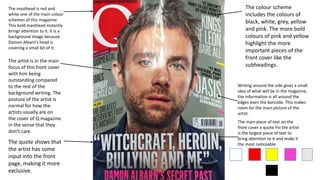 The masthead is red and
white one of the main colour
schemes of this magazine.
This bold masthead instantly
brings attention to it. It is a
background image because
Damon Albarn’s head is
covering a small bit of it.
The quote shows that
the artist has some
input into the front
page, making it more
exclusive.
Writing around the side gives a small
idea of what will be in the magazine,
the information is all around the
edges even the barcode. This makes
room for the main picture of the
artist.
The colour scheme
includes the colours of
black, white, grey, yellow
and pink. The more bold
colours of pink and yellow
highlight the more
important pieces of the
front cover like the
subheadings.
The artist is in the main
focus of this front cover
with him being
outstanding compared
to the rest of the
background writing. The
posture of the artist is
normal for how the
artists usually are on
the cover of Q magazine
in the sense that they
don’t care.
The main piece of text on the
front cover a quote fro the artist
is the largest piece of text to
bring attention to it and make it
the most noticeable.
 