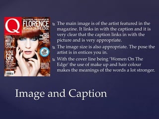  The main image is of the artist featured in the 
magazine. It links in with the caption and it is 
very clear that the caption links in with the 
picture and is very appropriate. 
 The image size is also appropriate. The pose the 
artist is in entices you in. 
 With the cover line being ‘Women On The 
Edge’ the use of make up and hair colour 
makes the meanings of the words a lot stronger. 
Image and Caption 
 
