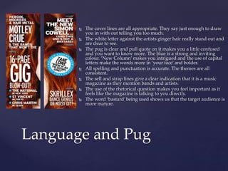  The cover lines are all appropriate. They say just enough to draw 
you in with out telling you too much. 
 The white letter against the artists ginger hair really stand out and 
are clear to see. 
 The pug is clear and pull quote on it makes you a little confused 
and you want to know more. The blue is a strong and inviting 
colour. ‘New Column’ makes you intrigued and the use of capital 
letters make the words more in ‘your face’ and bolder. 
 All spelling and punctuation is accurate. The themes are all 
consistent. 
 The sell and strap lines give a clear indication that it is a music 
magazine as they mention bands and artists. 
 The use of the rhetorical question makes you feel important as it 
feels like the magazine is talking to you directly. 
 The word ‘bastard’ being used shows us that the target audience is 
more mature. 
Language and Pug 
 