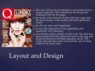  The over all layout and design is conventional for a 
music magazine. The colours are all strong and 
nothing is lost on the page. 
 Its stuck to the formula of one artist per page and 
the main image works really well and represents 
music. 
 Its all very clear and organised. 
 To me, the magazine is very appealing and 
ascetically very pleasing. 
 Overall the colour scheme works well. The blue has 
been pulled from the artist and used in the pug and 
break up lines so it all links together nicely. The 
white and red also work well and the use of white 
makes it all more clear. 
Layout and Design 

