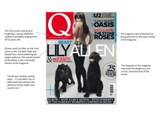 The front cover used by Q is
targeting a young rebellious          The magazine uses a bold font to
audience, probably ranging from       bring attention to the main articles
18-25 years old                       in the magazine.


Q have used Lily Allen on the front
cover as she has both male and
female fans, hence widening the
target audience. The sexual manner
of the photo is also a desirable
feature of the magazine.
                                      The leopards on the magazine
                                      represent the dangerous and
                                      unruly characteristics of the
                                      brand.
  The phrase ‘wicked, wicked
  ways…’ is a excellent use of
  alliteration that attracts the
  attention of the reader and
  sounds nice.
 