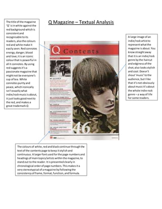 Q Magazine – Textual Analysis
A large image of an
indie/rockartistto
representwhatthe
magazine isabout.You
know straightaway
that itis an indie/rock
genre bythe haircut
and edginessof the
shot;also looksstylish
and cool.Doesn’t
shout‘music’tothe
audience,butIlike
that it’snot obviously
aboutmusicit’sabout
the whole indie rock
genre – a wayof life
for some readers.
The title of the magazine
‘Q’ isinwhite againstthe
redbackground whichis
consistentand
recognisable toits
readers,alsothe colours
redand white make it
easilyseen.Redconnotes
energy,danger,blood
and love;itisan iconic
colourthat is powerful in
all it connotes.Byusing
redsuggestsit’sa
passionate magazine that
mightnot be everyone’s
cup of tea. White
connotespurityand
peace,whichironically
isn’texactlywhat
indie/rockmusicisabout,
it justlooksgoodnextto
the red,and makesa
great trademark Q.
The coloursof white,redandblackcontinue throughthe
textof the contentspage tokeep itstylishand
continuous.A largerfontusedfor the page numbersand
headings of maintopics/artistswithinthe magazine,to
standout to the reader. It ispresentedclearlyin
chronological orderof page numbers.Thismakesita
verystereotypical of amagazine byfollowingthe
consistencyof frame,format,function,andformula.
 
