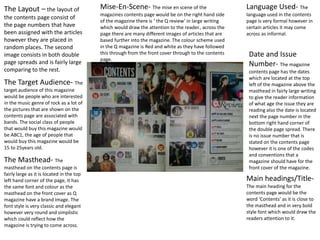 The Layout – the layout of
the contents page consist of
the page numbers that have
been assigned with the articles
however they are placed in
random places. The second
image consists in both double
page spreads and is fairly large
comparing to the rest.
The Target Audience- The
target audience of this magazine
would be people who are interested
in the music genre of rock as a lot of
the pictures that are shown on the
contents page are associated with
bands. The social class of people
that would buy this magazine would
be ABC1, the age of people that
would buy this magazine would be
15 to 25years old.
The Masthead- The
masthead on the contents page is
fairly large as it is located in the top
left hand corner of the page, it has
the same font and colour as the
masthead on the front cover as Q
magazine have a brand image. The
font style is very classic and elegant
however very round and simplistic
which could reflect how the
magazine is trying to come across.
Main headings/Title-
The main heading for the
contents page would be the
word ‘Contents’ as it is close to
the masthead and in very bold
style font which would draw the
readers attention to it.
Language Used- The
language used in the contents
page is very formal however in
certain articles it may come
across as informal.
Date and Issue
Number- The magazine
contents page has the dates
which are located at the top
left of the magazine above the
masthead in fairly large writing
to give the reader information
of what age the issue they are
reading also the date is located
next the page number in the
bottom right hand corner of
the double page spread. There
is no issue number that is
stated on the contents page
however it is one of the codes
and conventions that a
magazine should have for the
front cover of the magazine.
Mise-En-Scene- The mise en scene of the
magazines contents page would be on the right hand side
of the magazine there is ‘ the Q review’ in large writing
which would draw the attention to the reader., across the
page there are many different images of articles that are
based further into the magazine. The colour scheme used
in the Q magazine is Red and white as they have followed
this through from the front cover through to the contents
page.
 