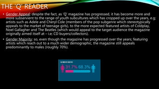 THE ‘Q’ READER
• Gender Appeal: despite the fact, as ‘Q’ magazine has progressed, it has become more and
more subservient to the range of youth subcultures which has cropped up over the years, e.g;
artists such as Adele and Cheryl Cole (members of the pop subgenre which stereotypically
appeals to the market of teenage girls), to the more expected featured artists of Coldplay,
Noel Gallagher and The Beatles (which would appeal to the target audience the magazine
originally aimed itself at – i.e; CD buyers/collectors).
• Gender Majority: so, even though the magazine has progressed over the years; featuring
artists which reach out to a much wider demographic, the magazine still appeals
predominantly to males (roughly 70%).
 