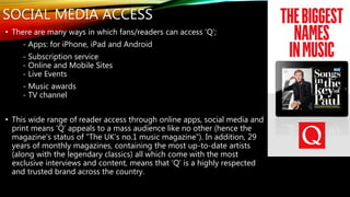 SOCIAL MEDIA ACCESS
• There are many ways in which fans/readers can access ‘Q’;
- Apps: for iPhone, iPad and Android
- Subscription service
- Online and Mobile Sites
- Live Events
- Music awards
- TV channel
• This wide range of reader access through online apps, social media and
print means ‘Q’ appeals to a mass audience like no other (hence the
magazine’s status of “The UK’s no.1 music magazine”). In addition, 29
years of monthly magazines, containing the most up-to-date artists
(along with the legendary classics) all which come with the most
exclusive interviews and content, means that ‘Q’ is a highly respected
and trusted brand across the country.
 