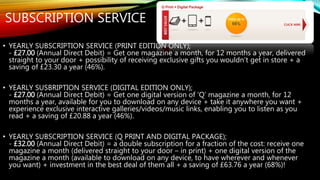SUBSCRIPTION SERVICE
• YEARLY SUBSCRIPTION SERVICE (PRINT EDITION ONLY);
- £27.00 (Annual Direct Debit) = Get one magazine a month, for 12 months a year, delivered
straight to your door + possibility of receiving exclusive gifts you wouldn’t get in store + a
saving of £23.30 a year (46%).
• YEARLY SUSBRIPTION SERVICE (DIGITAL EDITION ONLY);
- £27.00 (Annual Direct Debit) = Get one digital version of ‘Q’ magazine a month, for 12
months a year, available for you to download on any device + take it anywhere you want +
experience exclusive interactive galleries/videos/music links, enabling you to listen as you
read + a saving of £20.88 a year (46%).
• YEARLY SUBSCRIPTION SERVICE (Q PRINT AND DIGITAL PACKAGE);
- £32.00 (Annual Direct Debit) = a double subscription for a fraction of the cost: receive one
magazine a month (delivered straight to your door – in print) + one digital version of the
magazine a month (available to download on any device, to have wherever and whenever
you want) + investment in the best deal of them all + a saving of £63.76 a year (68%)!
 