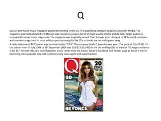 Q
Q is an alternative music magazine published monthly in the UK. The publishing company is Bauer Consumer Media. The
magazine was first published in 1986 and was classed as unique due to its high quality photos and its older target audience
compared to other music magazines. The magazine was originally named ‘Cue’ but was soon changed to ‘Q’ to avoid confusion
with snooker magazines. In most editions promotional gifts like CDs or books are normally given away.
A radio station and TV Channel was launched called ‘Q TV’. The company holds Q awards every year. The price of Q is £3.90, It’s
circulation from 1st July 2008 to 31st December 2008 was 103,017,812,400 in the UK and Republic of Ireland. IT’s target audience
is for 30 – 40 year olds, it is more based on music rather than the artists. Q had a Facebook and Twitter page as Social e-mail is
becoming more popular. Q is sold in almost every news agent and supermarkets.
 