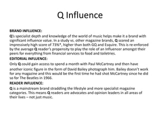 Q Influence
BRAND INFLUENCE:
Q’s specialist depth and knowledge of the world of music helps make it a brand with
significant influence value. In a study vs. other magazine brands, Q scored an
impressively high score of 73%*, higher than both GQ and Esquire. This is re-enforced
by the average Q reader’s propensity to play the role of an Influencer amongst their
peers for everything from financial services to food and toiletries.
EDITORIAL INFLUENCE:
Only Q could gain access to spend a month with Paul McCartney and then have
another iconic figure in the form of David Bailey photograph him. Bailey doesn’t work
for any magazine and this would be the first time he had shot McCartney since he did
so for The Beatles in 1966.
READER INFLUENCE:
Q is a mainstream brand straddling the lifestyle and more specialist magazine
categories. This means Q readers are advocates and opinion leaders in all areas of
their lives – not just music.
 