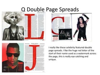 Q Double Page Spreads




          I really like these celebrity featured double
          page spreads. I like the huge red letter of the
          start of their name used as a watermark across
          the page, this is really eye catching and
          unique.
 