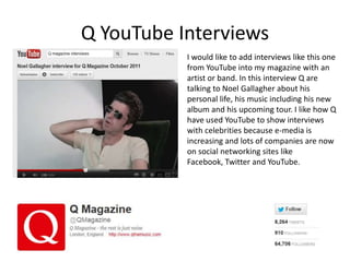 Q YouTube Interviews
           I would like to add interviews like this one
           from YouTube into my magazine with an
           artist or band. In this interview Q are
           talking to Noel Gallagher about his
           personal life, his music including his new
           album and his upcoming tour. I like how Q
           have used YouTube to show interviews
           with celebrities because e-media is
           increasing and lots of companies are now
           on social networking sites like
           Facebook, Twitter and YouTube.
 