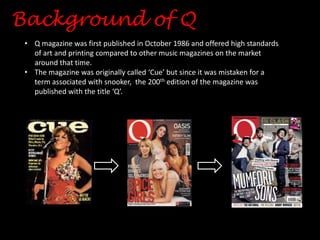 Background of Q
• Q magazine was first published in October 1986 and offered high standards
of art and printing compared to other music magazines on the market
around that time.
• The magazine was originally called ‘Cue’ but since it was mistaken for a
term associated with snooker, the 200th edition of the magazine was
published with the title ‘Q’.

 