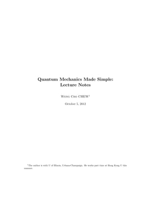 Quantum Mechanics Made Simple:
Lecture Notes
Weng Cho CHEW1
October 5, 2012
1
The author is with U of Illinois, Urbana-Champaign. He works part time at Hong Kong U this
summer.
 
