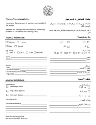 Volunteer/Internship application

Instructions: Please answer all questions and check (x) all
that applies.

Welcome and thank you for your interest in committing
your time to Qatar Museums Authority (QMA)


PERSONAL INFORMATION:

    Volunteer          Intern

   Male           Female

Age Group:
    Under 18         18-25       25-40      Above 40                           -         -

Name: __________________________________________
Address:_________________________________________
________________________________________________

Mobile:__________________________________________
Email:___________________________________________
Current occupation:_______________________________
Current employer/university:________________________
Language(s):______________________________________


ACADEMIC BACKGROUND

Qualification:
       Below high school

      High school diploma

      University degree____________________________

Computer skills:___________________________________

Volunteer experience:______________________________
________________________________________________
________________________________________________              _________________________________       ____
________________________________________________              ________________________       _____________
________________________________________________

Qatar Museums Authority
Marketing and Public Relations
 