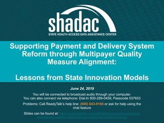 Supporting Payment and Delivery System
Reform through Multipayer Quality
Measure Alignment:
Lessons from State Innovation Models
June 24, 2019
You will be connected to broadcast audio through your computer.
You can also connect via telephone: Dial-In 800-289-0459, Passcode 537653
Problems: Call ReadyTalk’s help line: (800) 843-9166 or ask for help using the
chat feature
Slides can be found at: https://www.shadac.org/publications/supporting-payment-
and-delivery-system-reform-through-multipayer-quality-measure
 