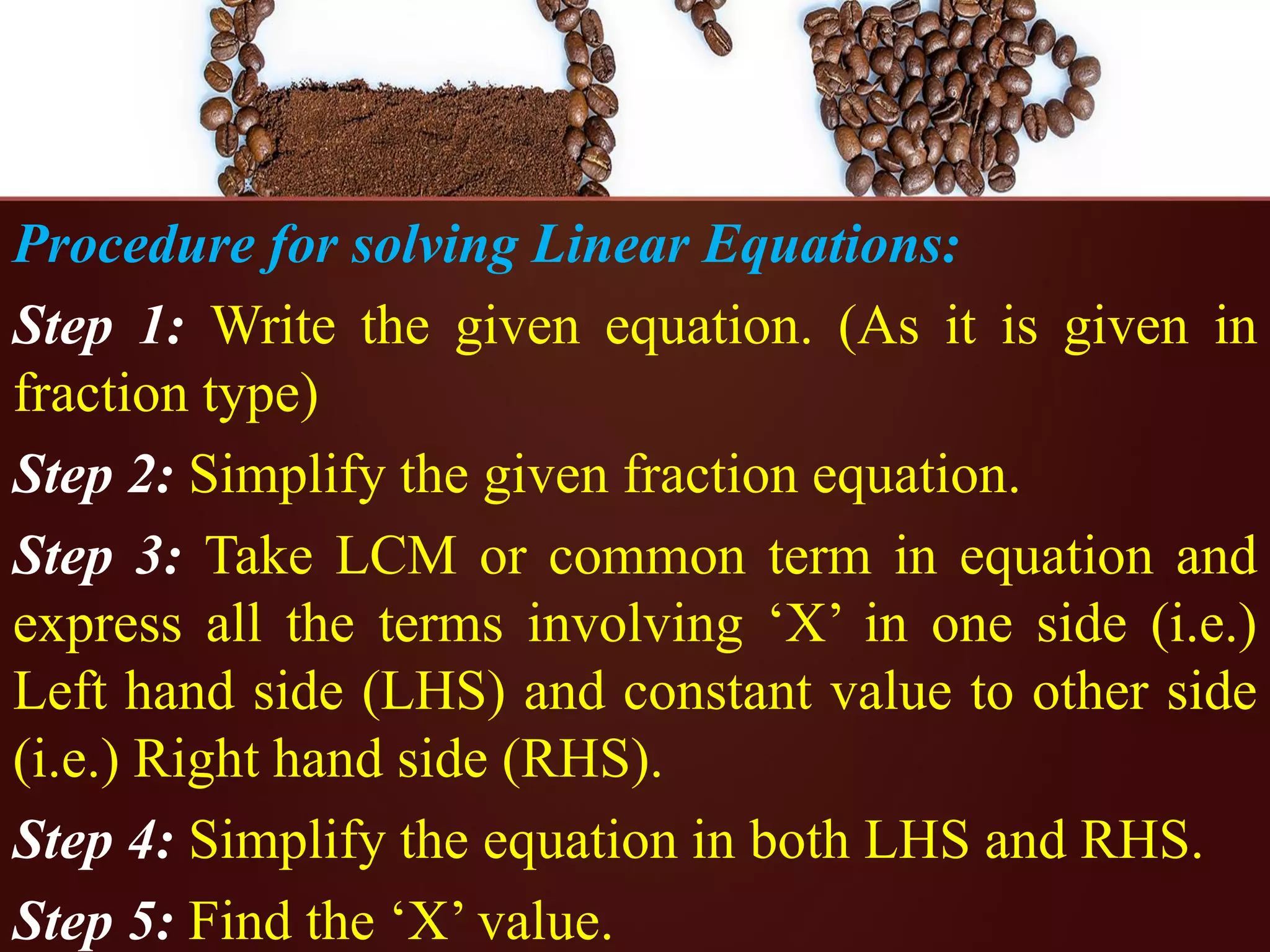 Procedure for solving Linear Equations:
Step 1: Write the given equation. (As it is given in
fraction type)
Step 2: Simplify the given fraction equation.
Step 3: Take LCM or common term in equation and
express all the terms involving ‘X’ in one side (i.e.)
Left hand side (LHS) and constant value to other side
(i.e.) Right hand side (RHS).
Step 4: Simplify the equation in both LHS and RHS.
Step 5: Find the ‘X’ value.
 