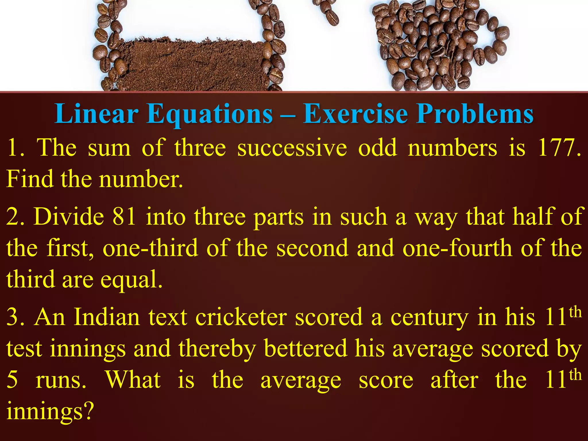 Linear Equations – Exercise Problems
1. The sum of three successive odd numbers is 177.
Find the number.
2. Divide 81 into three parts in such a way that half of
the first, one-third of the second and one-fourth of the
third are equal.
3. An Indian text cricketer scored a century in his 11th
test innings and thereby bettered his average scored by
5 runs. What is the average score after the 11th
innings?
 