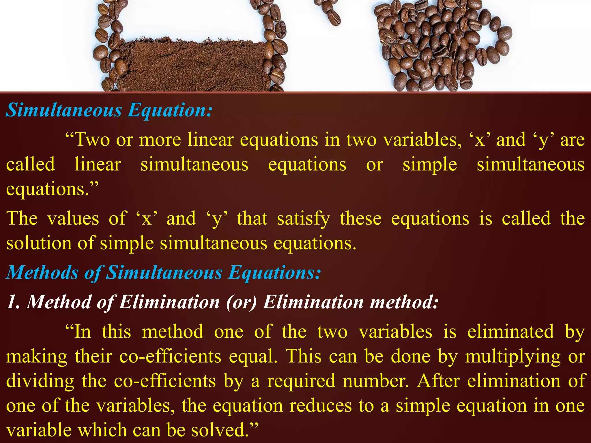 Simultaneous Equation:
“Two or more linear equations in two variables, ‘x’ and ‘y’ are
called linear simultaneous equations or simple simultaneous
equations.”
The values of ‘x’ and ‘y’ that satisfy these equations is called the
solution of simple simultaneous equations.
Methods of Simultaneous Equations:
1. Method of Elimination (or) Elimination method:
“In this method one of the two variables is eliminated by
making their co-efficients equal. This can be done by multiplying or
dividing the co-efficients by a required number. After elimination of
one of the variables, the equation reduces to a simple equation in one
variable which can be solved.”
 