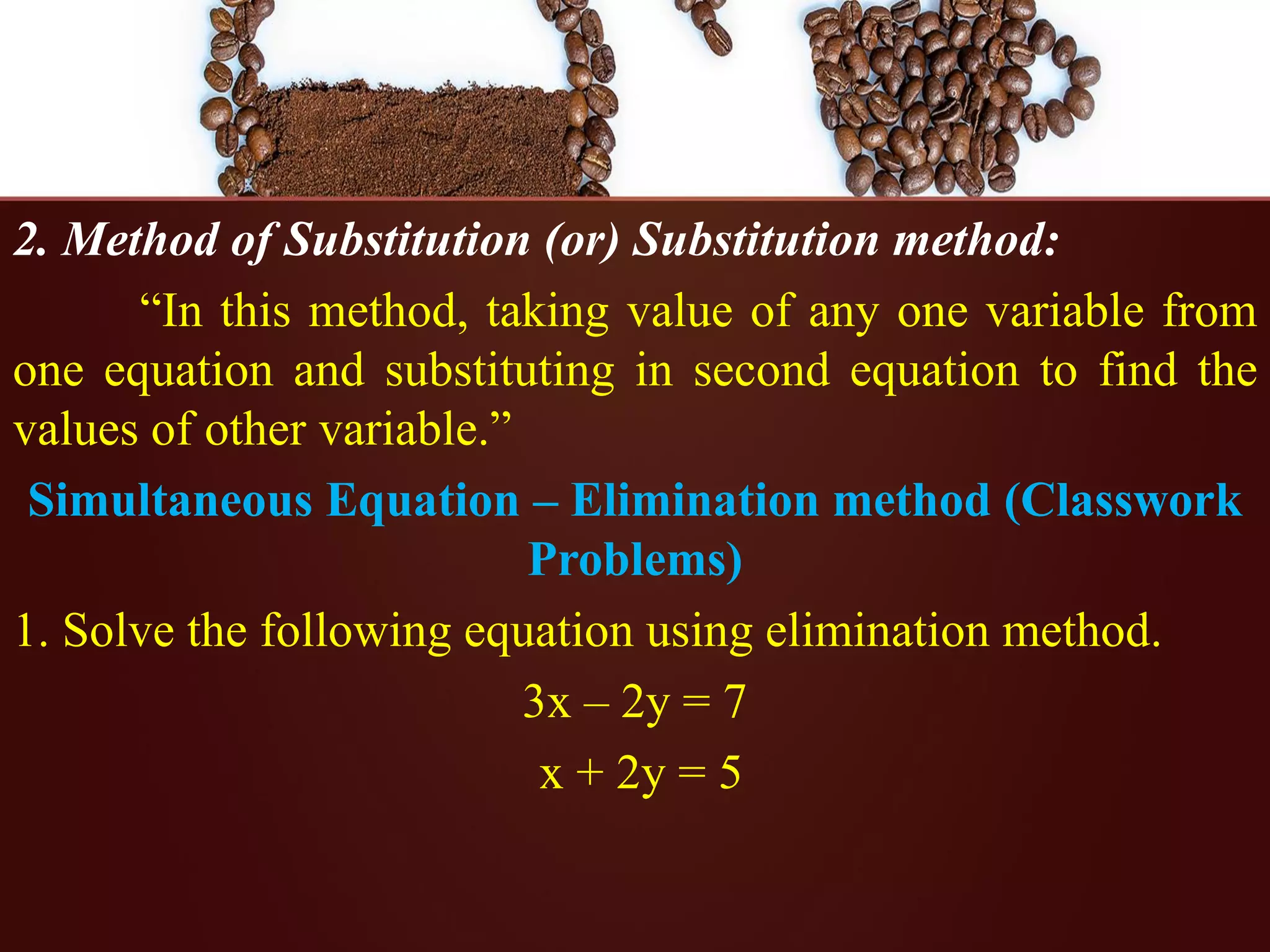 2. Method of Substitution (or) Substitution method:
“In this method, taking value of any one variable from
one equation and substituting in second equation to find the
values of other variable.”
Simultaneous Equation – Elimination method (Classwork
Problems)
1. Solve the following equation using elimination method.
3x – 2y = 7
x + 2y = 5
 