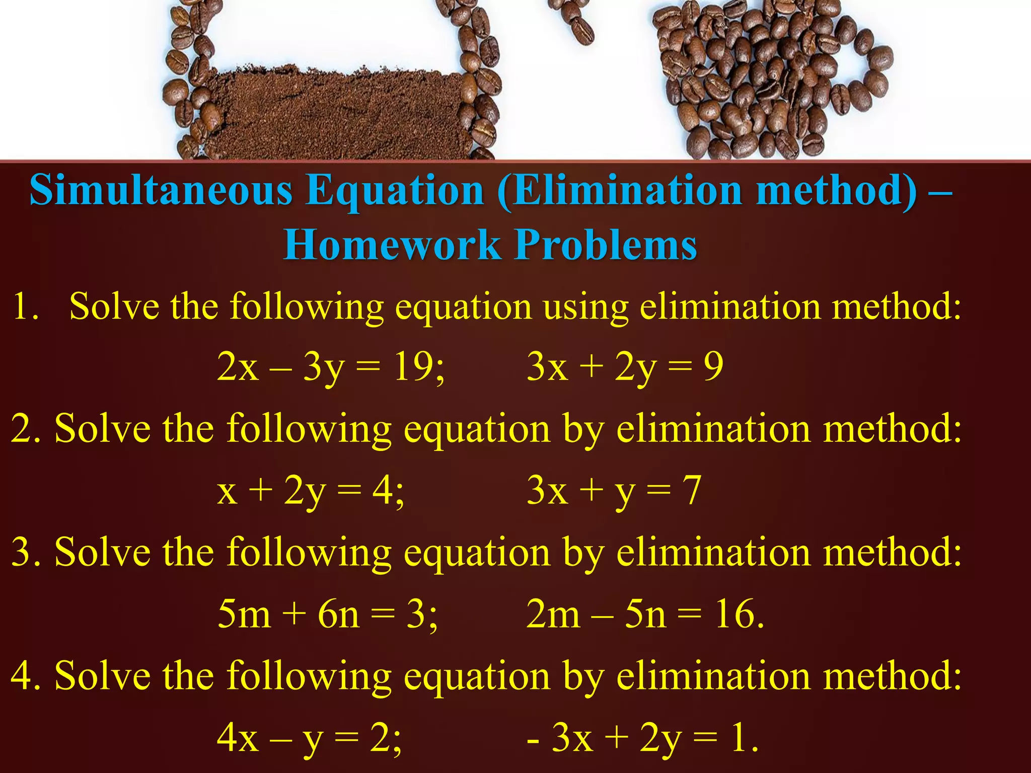 Simultaneous Equation (Elimination method) –
Homework Problems
1. Solve the following equation using elimination method:
2x – 3y = 19; 3x + 2y = 9
2. Solve the following equation by elimination method:
x + 2y = 4; 3x + y = 7
3. Solve the following equation by elimination method:
5m + 6n = 3; 2m – 5n = 16.
4. Solve the following equation by elimination method:
4x – y = 2; - 3x + 2y = 1.
 