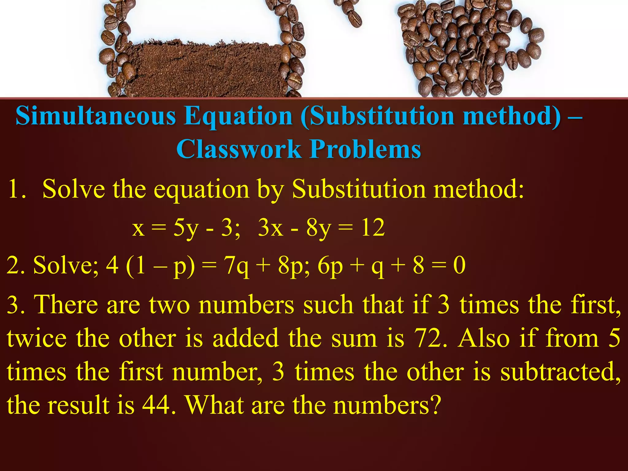 Simultaneous Equation (Substitution method) –
Classwork Problems
1. Solve the equation by Substitution method:
x = 5y - 3; 3x - 8y = 12
2. Solve; 4 (1 – p) = 7q + 8p; 6p + q + 8 = 0
3. There are two numbers such that if 3 times the first,
twice the other is added the sum is 72. Also if from 5
times the first number, 3 times the other is subtracted,
the result is 44. What are the numbers?
 