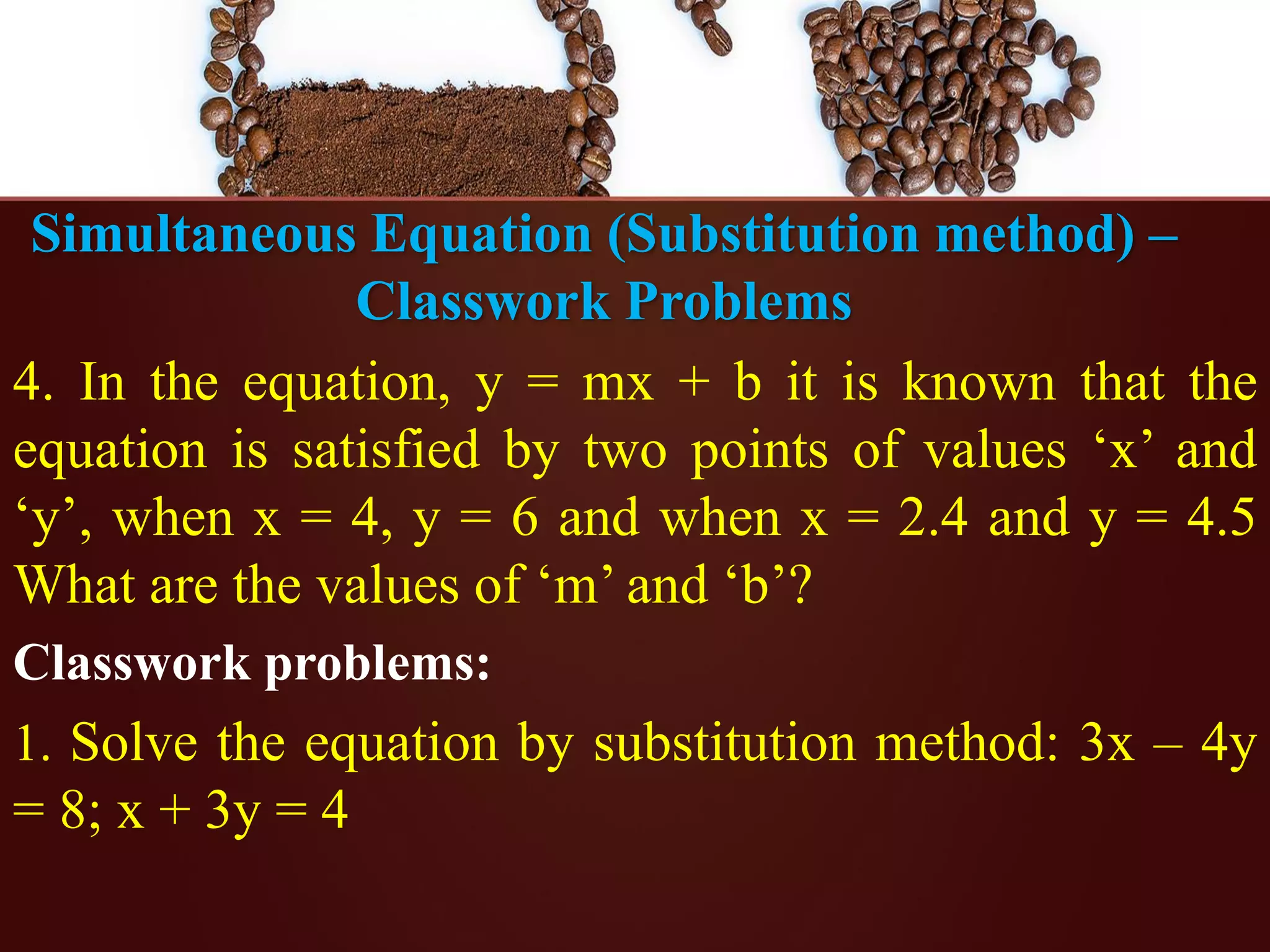 Simultaneous Equation (Substitution method) –
Classwork Problems
4. In the equation, y = mx + b it is known that the
equation is satisfied by two points of values ‘x’ and
‘y’, when x = 4, y = 6 and when x = 2.4 and y = 4.5
What are the values of ‘m’ and ‘b’?
Classwork problems:
1. Solve the equation by substitution method: 3x – 4y
= 8; x + 3y = 4
 