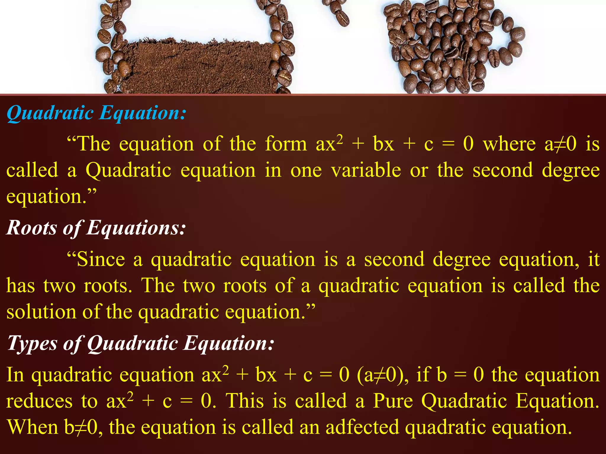 Quadratic Equation:
“The equation of the form ax2 + bx + c = 0 where a≠0 is
called a Quadratic equation in one variable or the second degree
equation.”
Roots of Equations:
“Since a quadratic equation is a second degree equation, it
has two roots. The two roots of a quadratic equation is called the
solution of the quadratic equation.”
Types of Quadratic Equation:
In quadratic equation ax2 + bx + c = 0 (a≠0), if b = 0 the equation
reduces to ax2 + c = 0. This is called a Pure Quadratic Equation.
When b≠0, the equation is called an adfected quadratic equation.
 
