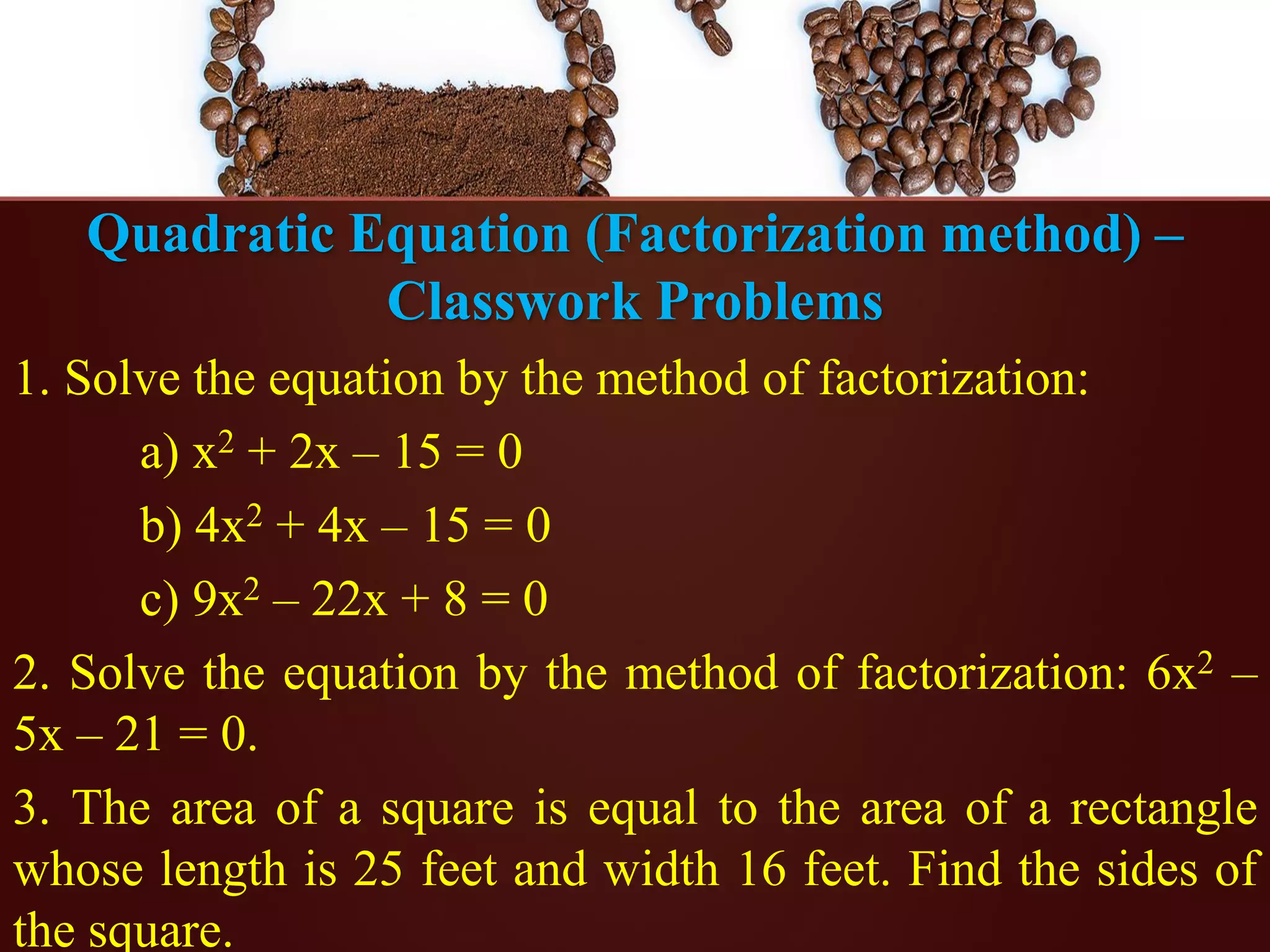 Quadratic Equation (Factorization method) –
Classwork Problems
1. Solve the equation by the method of factorization:
a) x2 + 2x – 15 = 0
b) 4x2 + 4x – 15 = 0
c) 9x2 – 22x + 8 = 0
2. Solve the equation by the method of factorization: 6x2 –
5x – 21 = 0.
3. The area of a square is equal to the area of a rectangle
whose length is 25 feet and width 16 feet. Find the sides of
the square.
 