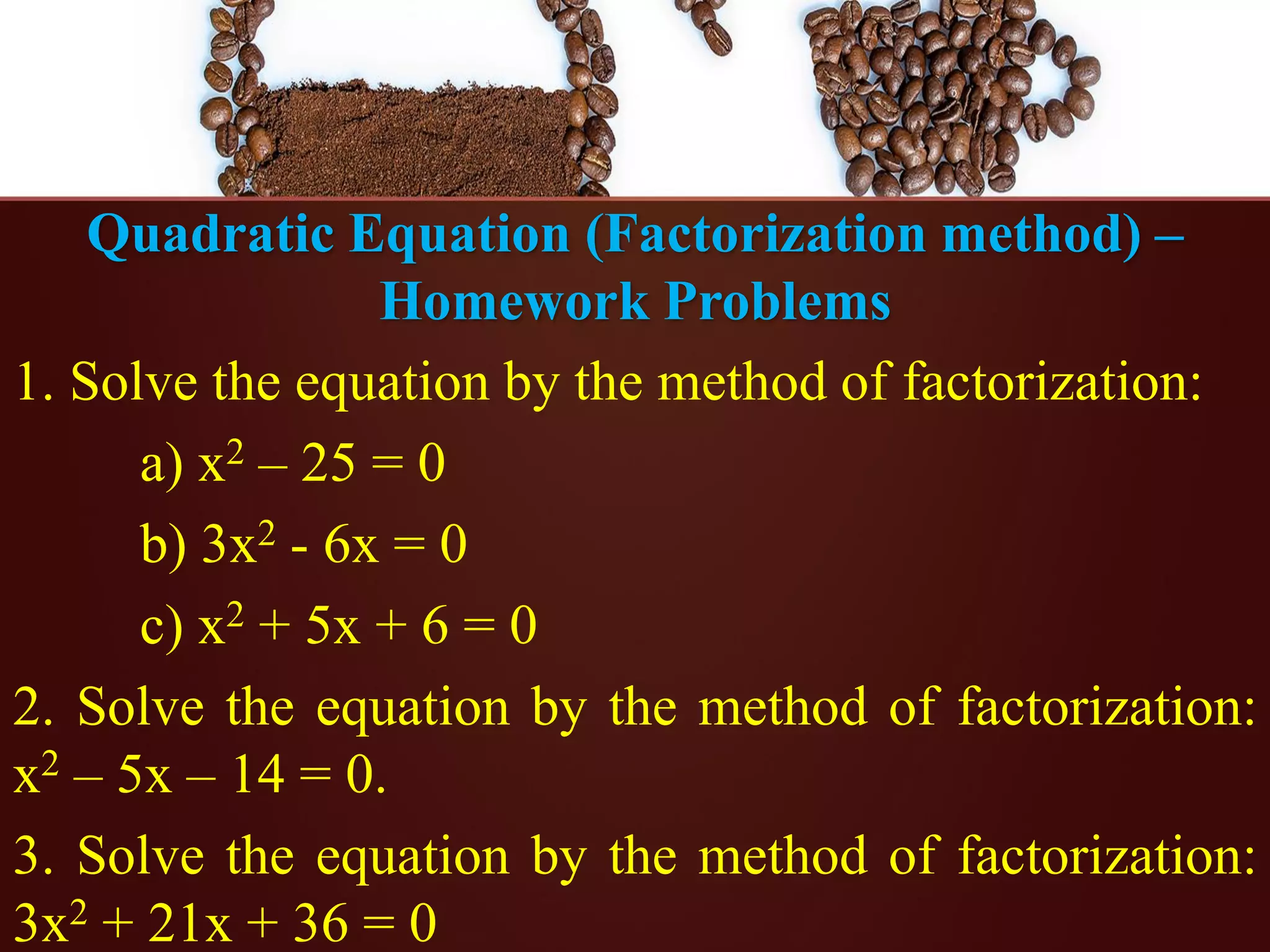 Quadratic Equation (Factorization method) –
Homework Problems
1. Solve the equation by the method of factorization:
a) x2 – 25 = 0
b) 3x2 - 6x = 0
c) x2 + 5x + 6 = 0
2. Solve the equation by the method of factorization:
x2 – 5x – 14 = 0.
3. Solve the equation by the method of factorization:
3x2 + 21x + 36 = 0
 