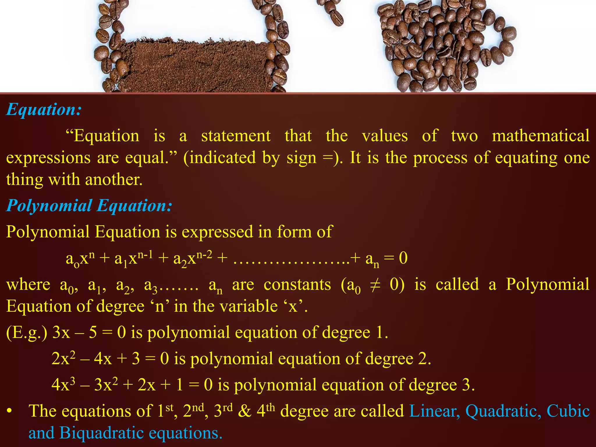 Equation:
“Equation is a statement that the values of two mathematical
expressions are equal.” (indicated by sign =). It is the process of equating one
thing with another.
Polynomial Equation:
Polynomial Equation is expressed in form of
aoxn + a1xn-1 + a2xn-2 + ………………..+ an = 0
where a0, a1, a2, a3……. an are constants (a0 ≠ 0) is called a Polynomial
Equation of degree ‘n’ in the variable ‘x’.
(E.g.) 3x – 5 = 0 is polynomial equation of degree 1.
2x2 – 4x + 3 = 0 is polynomial equation of degree 2.
4x3 – 3x2 + 2x + 1 = 0 is polynomial equation of degree 3.
• The equations of 1st, 2nd, 3rd & 4th degree are called Linear, Quadratic, Cubic
and Biquadratic equations.
 