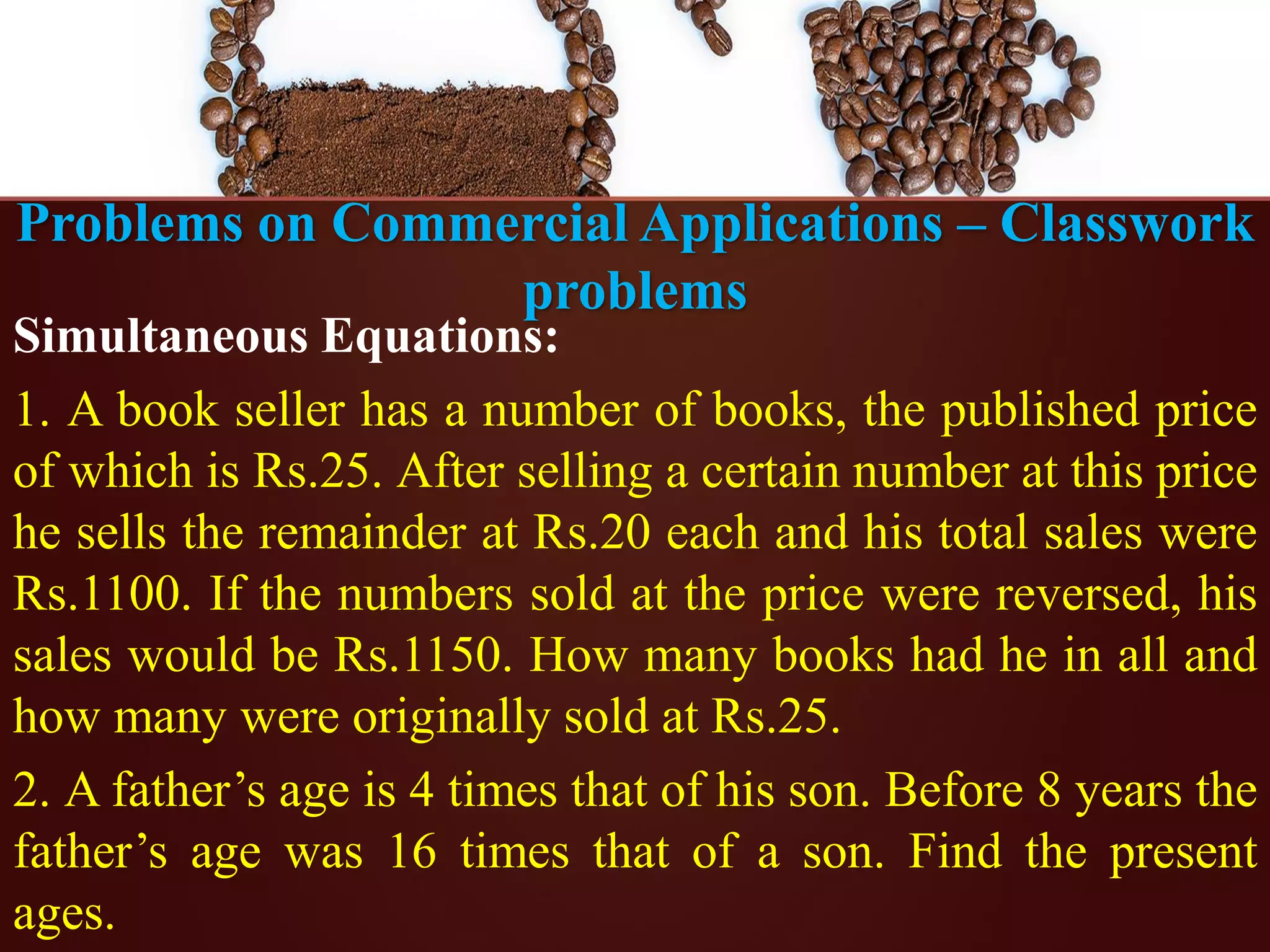 Problems on Commercial Applications – Classwork
problems
Simultaneous Equations:
1. A book seller has a number of books, the published price
of which is Rs.25. After selling a certain number at this price
he sells the remainder at Rs.20 each and his total sales were
Rs.1100. If the numbers sold at the price were reversed, his
sales would be Rs.1150. How many books had he in all and
how many were originally sold at Rs.25.
2. A father’s age is 4 times that of his son. Before 8 years the
father’s age was 16 times that of a son. Find the present
ages.
 