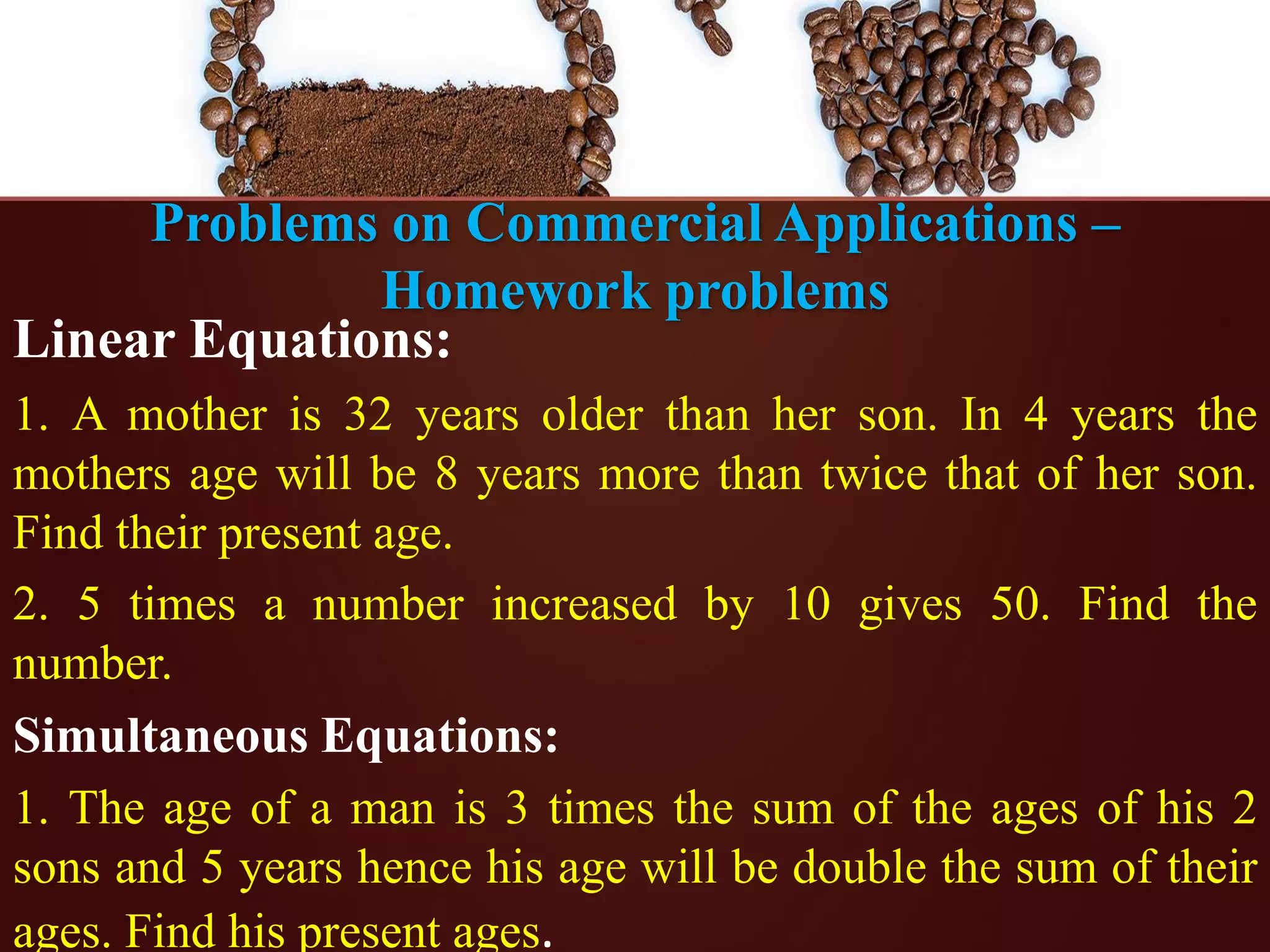 Problems on Commercial Applications –
Homework problems
Linear Equations:
1. A mother is 32 years older than her son. In 4 years the
mothers age will be 8 years more than twice that of her son.
Find their present age.
2. 5 times a number increased by 10 gives 50. Find the
number.
Simultaneous Equations:
1. The age of a man is 3 times the sum of the ages of his 2
sons and 5 years hence his age will be double the sum of their
ages. Find his present ages.
 
