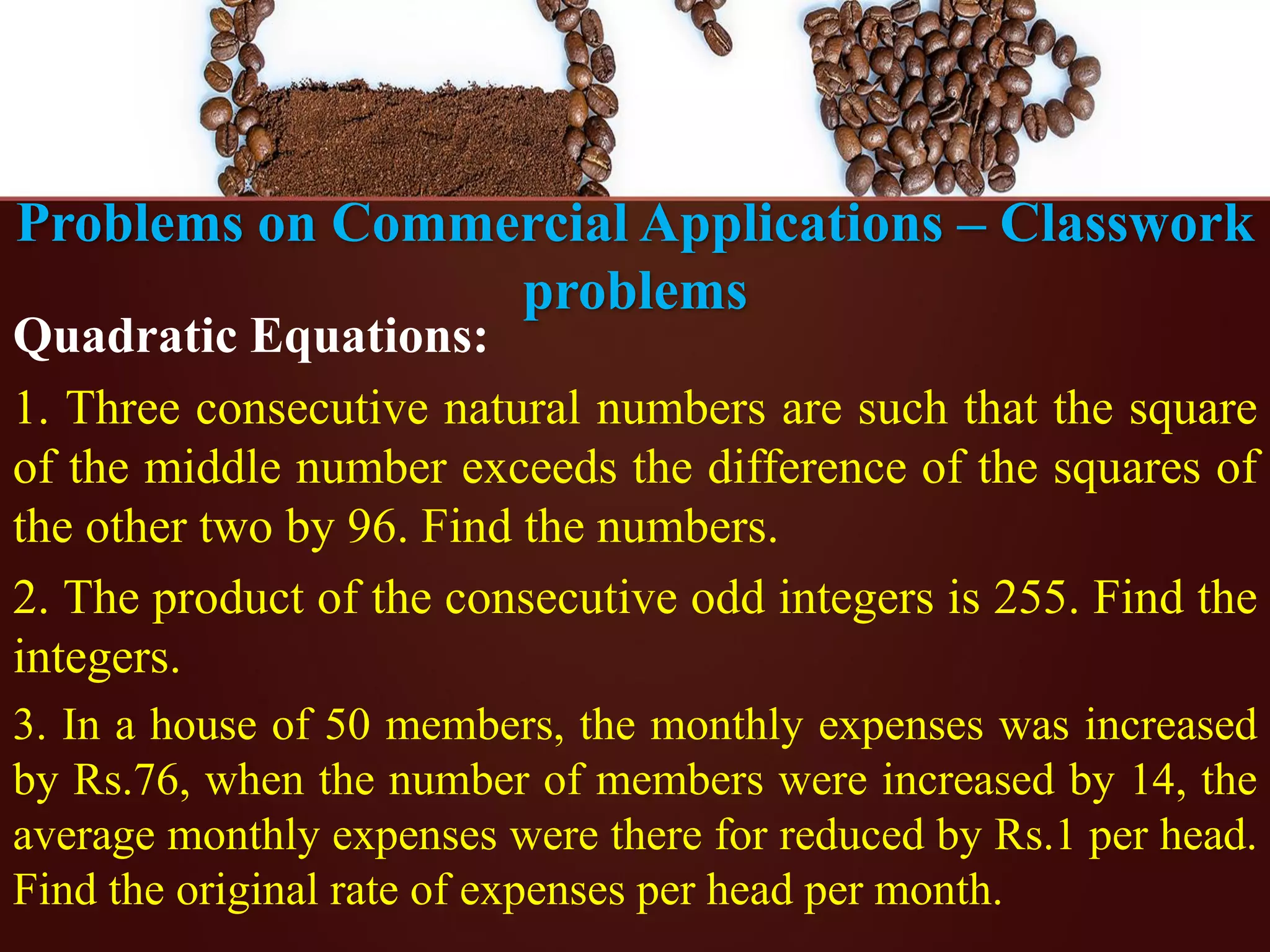 Problems on Commercial Applications – Classwork
problems
Quadratic Equations:
1. Three consecutive natural numbers are such that the square
of the middle number exceeds the difference of the squares of
the other two by 96. Find the numbers.
2. The product of the consecutive odd integers is 255. Find the
integers.
3. In a house of 50 members, the monthly expenses was increased
by Rs.76, when the number of members were increased by 14, the
average monthly expenses were there for reduced by Rs.1 per head.
Find the original rate of expenses per head per month.
 