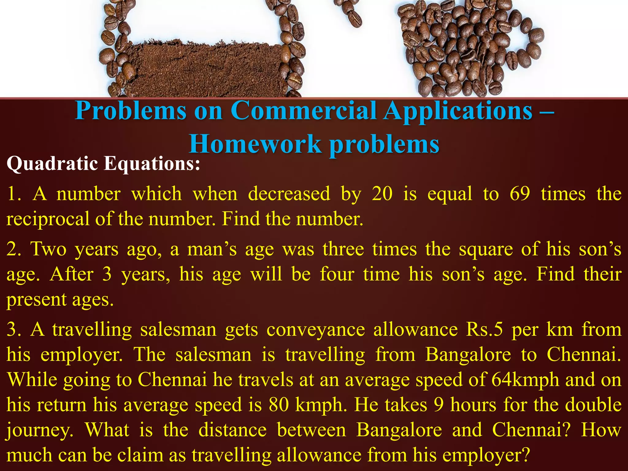 Problems on Commercial Applications –
Homework problems
Quadratic Equations:
1. A number which when decreased by 20 is equal to 69 times the
reciprocal of the number. Find the number.
2. Two years ago, a man’s age was three times the square of his son’s
age. After 3 years, his age will be four time his son’s age. Find their
present ages.
3. A travelling salesman gets conveyance allowance Rs.5 per km from
his employer. The salesman is travelling from Bangalore to Chennai.
While going to Chennai he travels at an average speed of 64kmph and on
his return his average speed is 80 kmph. He takes 9 hours for the double
journey. What is the distance between Bangalore and Chennai? How
much can be claim as travelling allowance from his employer?
 