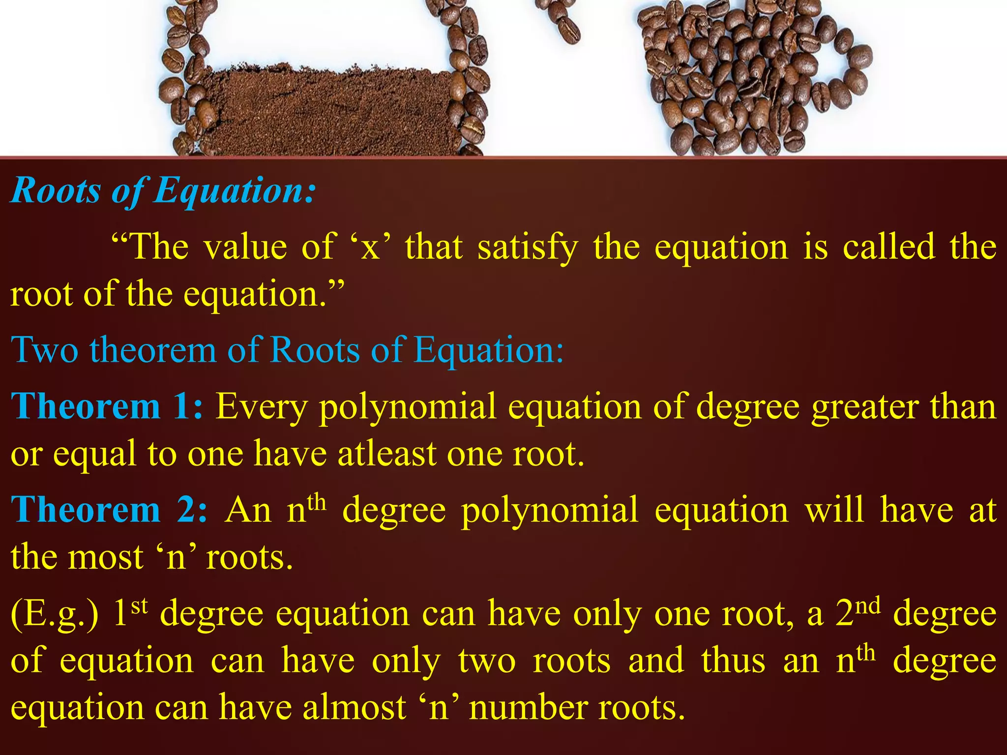Roots of Equation:
“The value of ‘x’ that satisfy the equation is called the
root of the equation.”
Two theorem of Roots of Equation:
Theorem 1: Every polynomial equation of degree greater than
or equal to one have atleast one root.
Theorem 2: An nth degree polynomial equation will have at
the most ‘n’ roots.
(E.g.) 1st degree equation can have only one root, a 2nd degree
of equation can have only two roots and thus an nth degree
equation can have almost ‘n’ number roots.
 