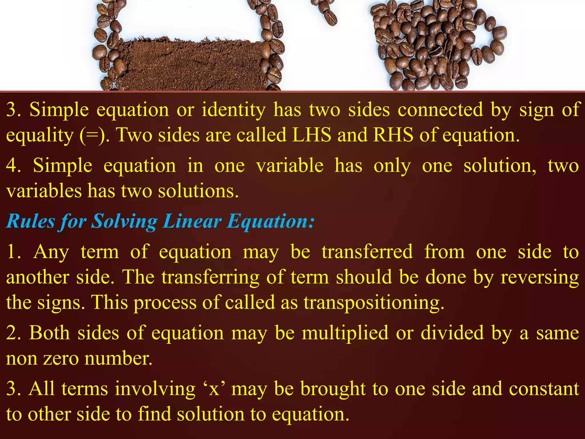 3. Simple equation or identity has two sides connected by sign of
equality (=). Two sides are called LHS and RHS of equation.
4. Simple equation in one variable has only one solution, two
variables has two solutions.
Rules for Solving Linear Equation:
1. Any term of equation may be transferred from one side to
another side. The transferring of term should be done by reversing
the signs. This process of called as transpositioning.
2. Both sides of equation may be multiplied or divided by a same
non zero number.
3. All terms involving ‘x’ may be brought to one side and constant
to other side to find solution to equation.
 